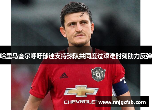 哈里马奎尔呼吁球迷支持球队共同度过艰难时刻助力反弹