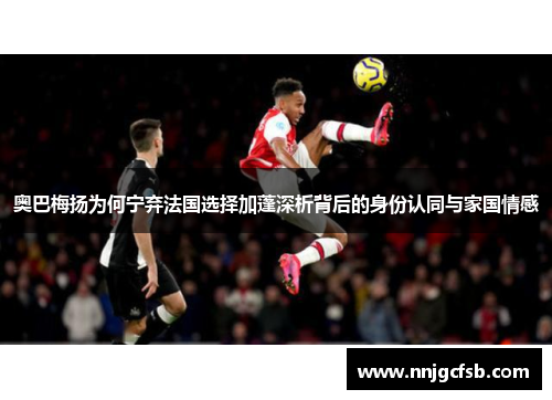 奥巴梅扬为何宁弃法国选择加蓬深析背后的身份认同与家国情感 奥巴梅扬为何宁弃法国选择加蓬深析背后的身份认同与家国情感